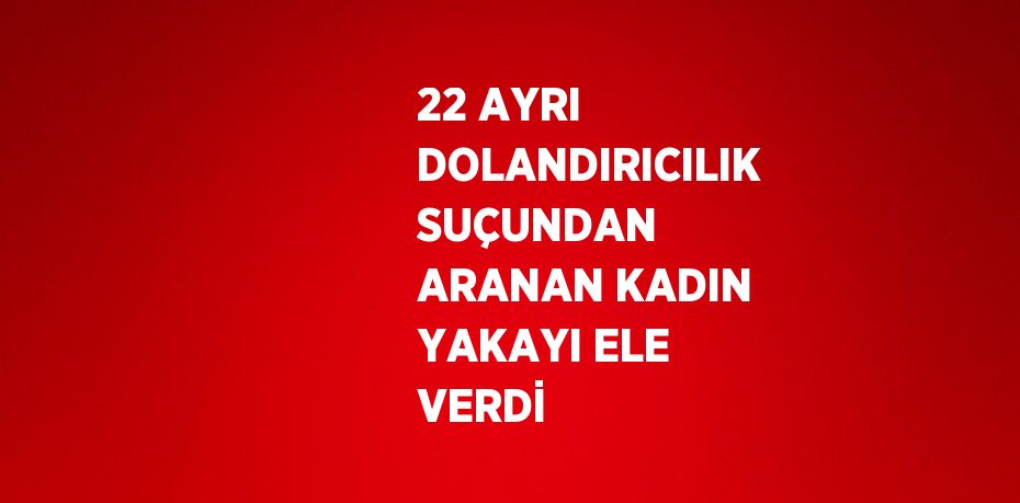 22 AYRI DOLANDIRICILIK SUÇUNDAN ARANAN KADIN YAKAYI ELE VERDİ