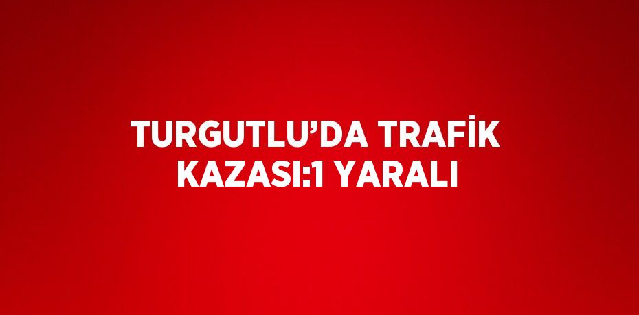 TURGUTLU’DA TRAFİK KAZASI:1 YARALI