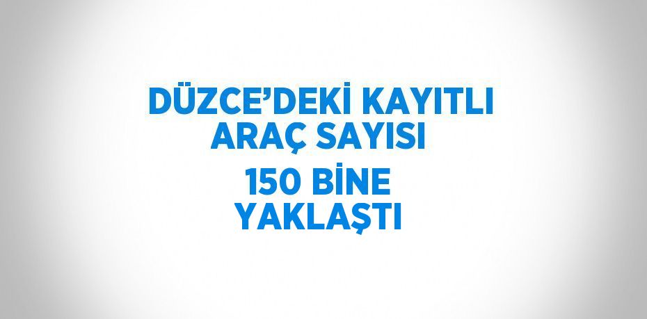 DÜZCE’DEKİ KAYITLI ARAÇ SAYISI 150 BİNE YAKLAŞTI