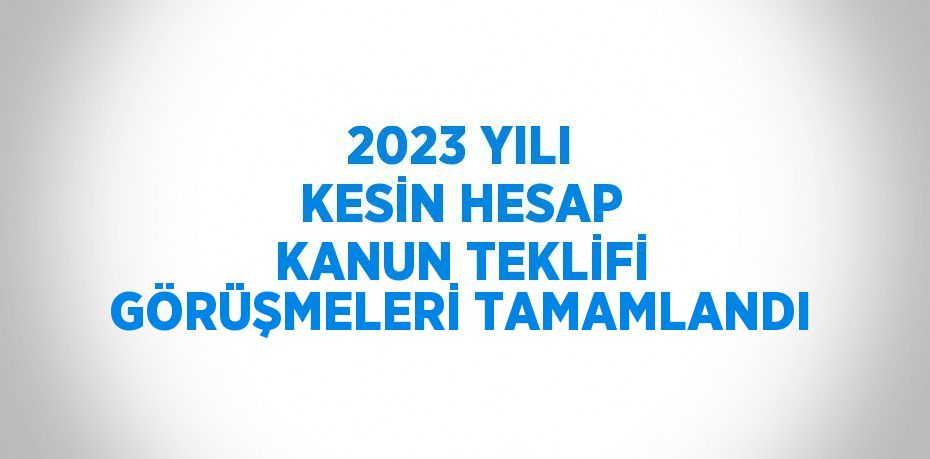 2023 YILI KESİN HESAP KANUN TEKLİFİ GÖRÜŞMELERİ TAMAMLANDI