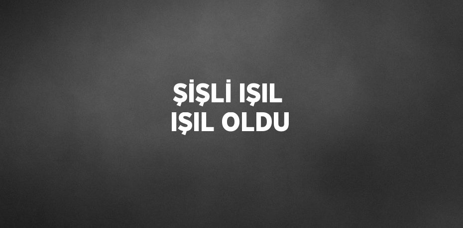 ŞİŞLİ IŞIL IŞIL OLDU