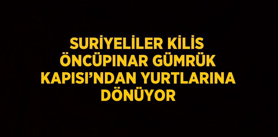 SURİYELİLER KİLİS ÖNCÜPINAR GÜMRÜK KAPISI’NDAN YURTLARINA DÖNÜYOR