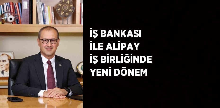 İŞ BANKASI İLE ALİPAY İŞ BİRLİĞİNDE YENİ DÖNEM