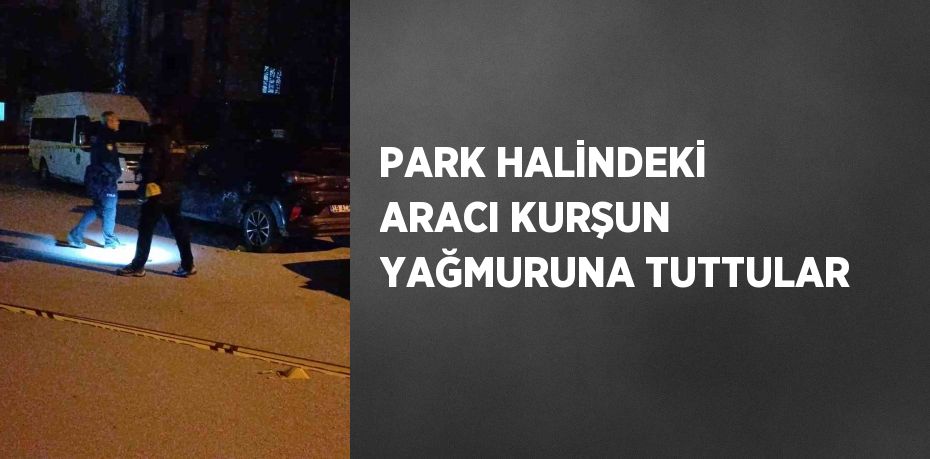 PARK HALİNDEKİ ARACI KURŞUN YAĞMURUNA TUTTULAR