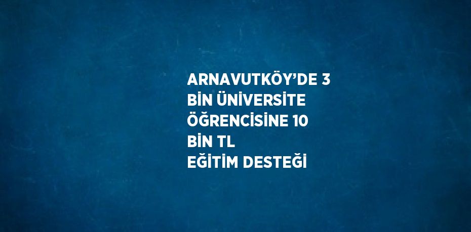 ARNAVUTKÖY’DE 3 BİN ÜNİVERSİTE ÖĞRENCİSİNE 10 BİN TL EĞİTİM DESTEĞİ