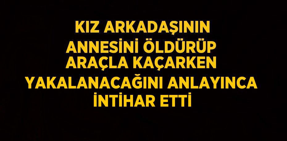 KIZ ARKADAŞININ ANNESİNİ ÖLDÜRÜP ARAÇLA KAÇARKEN YAKALANACAĞINI ANLAYINCA İNTİHAR ETTİ