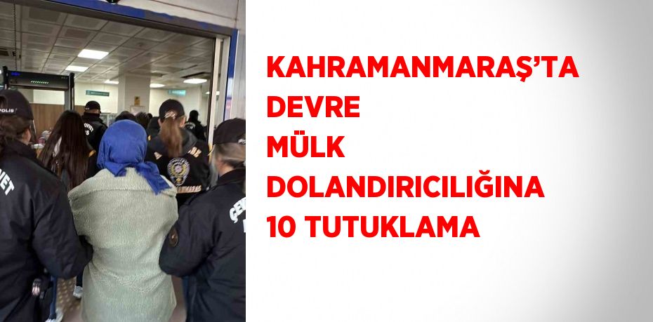 KAHRAMANMARAŞ’TA DEVRE MÜLK DOLANDIRICILIĞINA 10 TUTUKLAMA