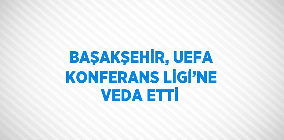 BAŞAKŞEHİR, UEFA KONFERANS LİGİ’NE VEDA ETTİ