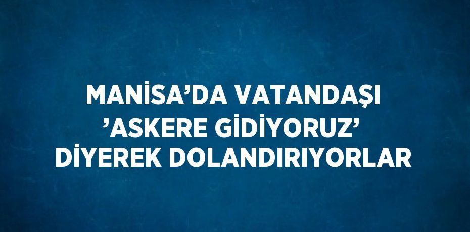 MANİSA’DA VATANDAŞI ’ASKERE GİDİYORUZ’ DİYEREK DOLANDIRIYORLAR