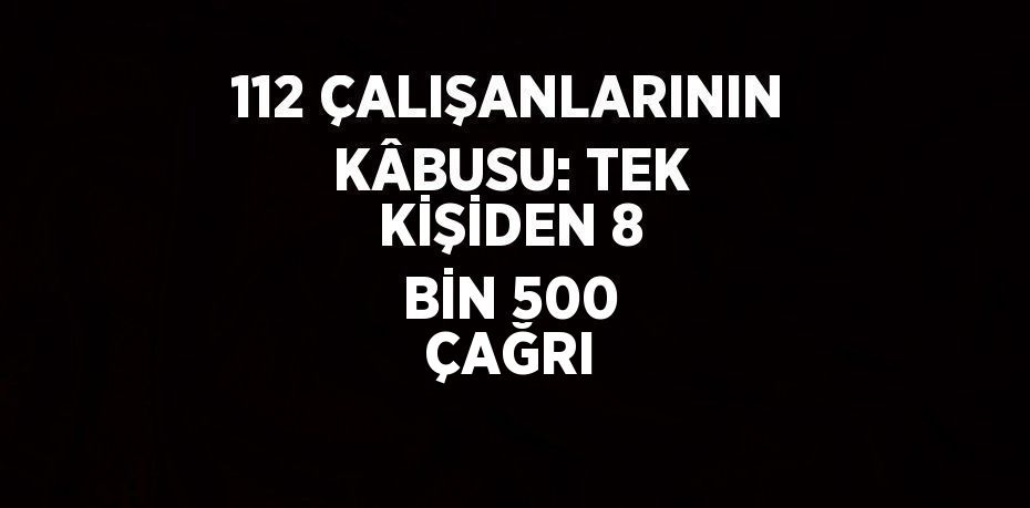 112 ÇALIŞANLARININ KÂBUSU: TEK KİŞİDEN 8 BİN 500 ÇAĞRI