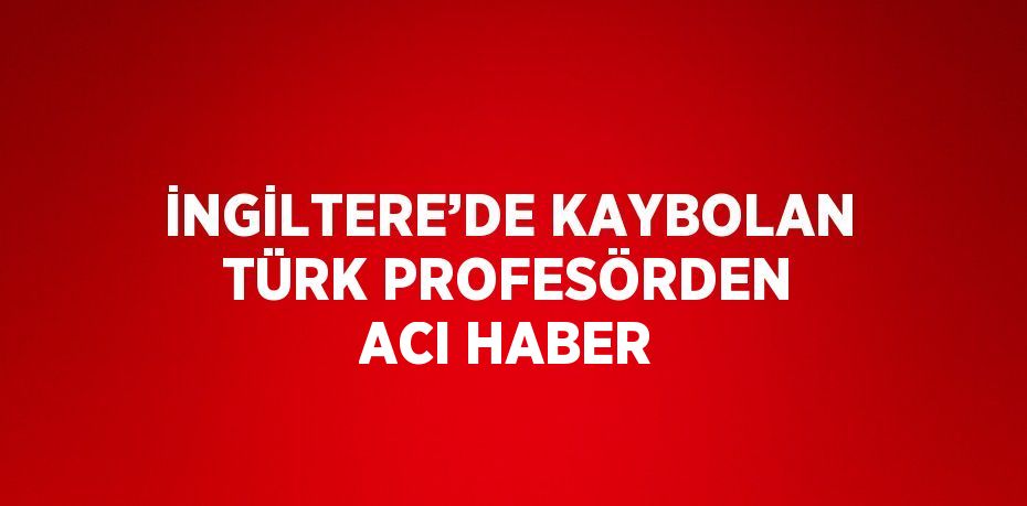 İNGİLTERE’DE KAYBOLAN TÜRK PROFESÖRDEN ACI HABER