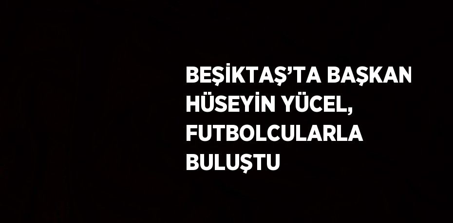 BEŞİKTAŞ’TA BAŞKAN HÜSEYİN YÜCEL, FUTBOLCULARLA BULUŞTU