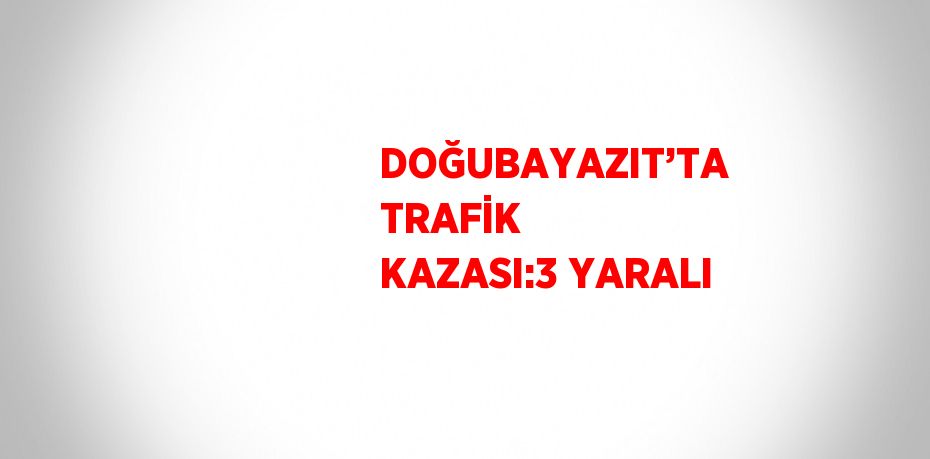 DOĞUBAYAZIT’TA TRAFİK KAZASI:3 YARALI