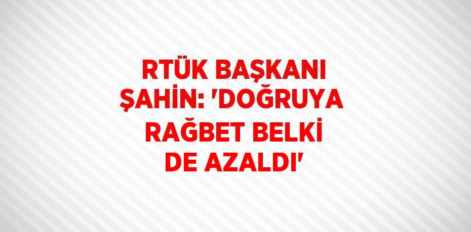 RTÜK BAŞKANI ŞAHİN: 'DOĞRUYA RAĞBET BELKİ DE AZALDI'