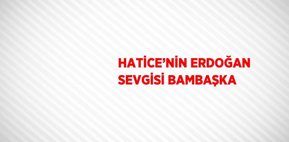 HATİCE’NİN ERDOĞAN SEVGİSİ BAMBAŞKA