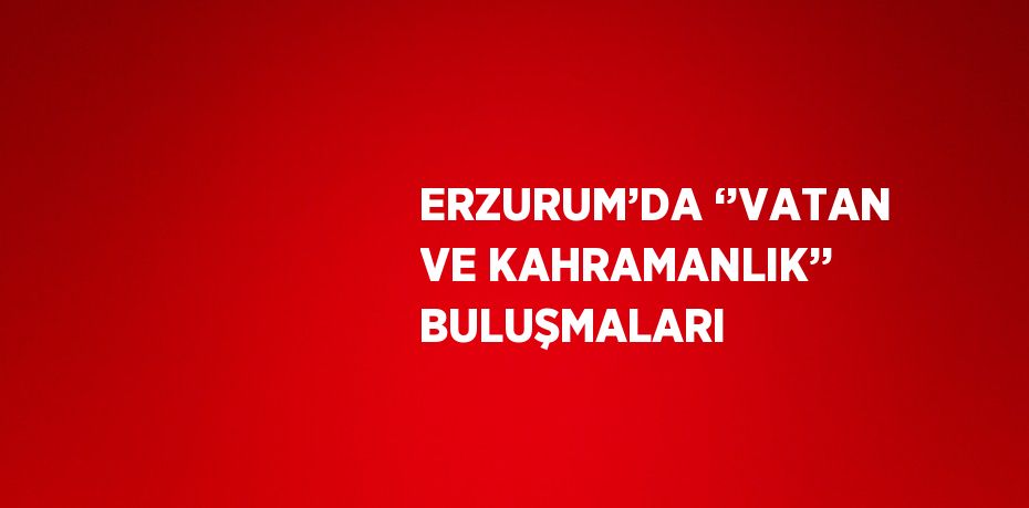 ERZURUM’DA ‘’VATAN VE KAHRAMANLIK’’ BULUŞMALARI