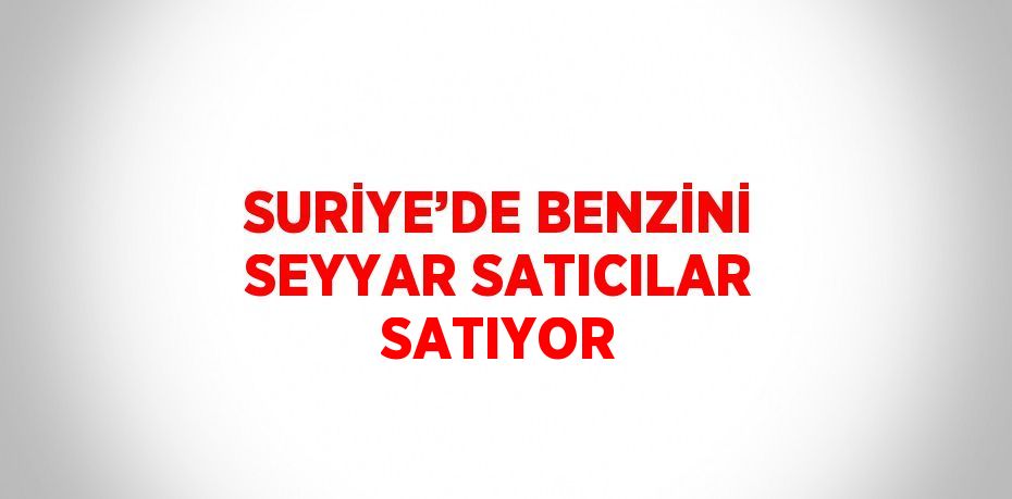 SURİYE’DE BENZİNİ SEYYAR SATICILAR SATIYOR