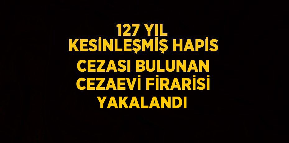 127 YIL KESİNLEŞMİŞ HAPİS CEZASI BULUNAN CEZAEVİ FİRARİSİ YAKALANDI