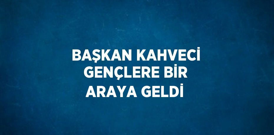 BAŞKAN KAHVECİ GENÇLERE BİR ARAYA GELDİ