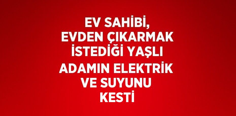 EV SAHİBİ, EVDEN ÇIKARMAK İSTEDİĞİ YAŞLI ADAMIN ELEKTRİK VE SUYUNU KESTİ