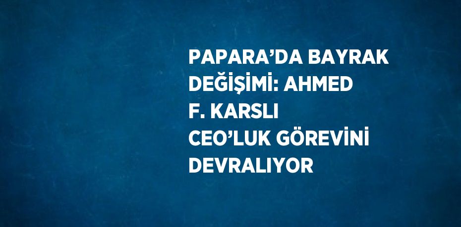 PAPARA’DA BAYRAK DEĞİŞİMİ: AHMED F. KARSLI CEO’LUK GÖREVİNİ DEVRALIYOR