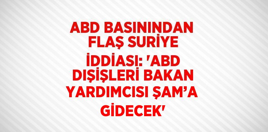 ABD BASININDAN FLAŞ SURİYE İDDİASI: 'ABD DIŞİŞLERİ BAKAN YARDIMCISI ŞAM’A GİDECEK'