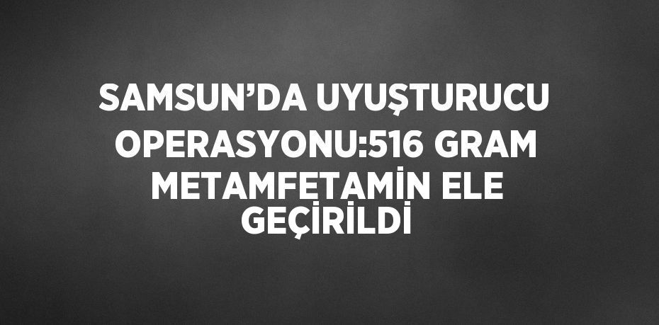 SAMSUN’DA UYUŞTURUCU OPERASYONU:516 GRAM METAMFETAMİN ELE GEÇİRİLDİ