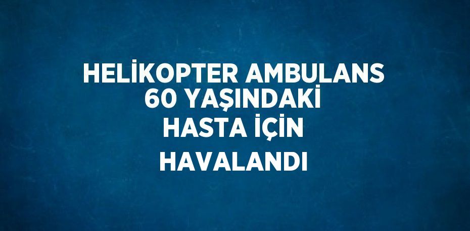 HELİKOPTER AMBULANS 60 YAŞINDAKİ HASTA İÇİN HAVALANDI