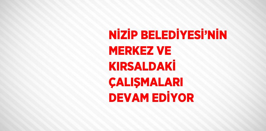 NİZİP BELEDİYESİ’NİN MERKEZ VE KIRSALDAKİ ÇALIŞMALARI DEVAM EDİYOR