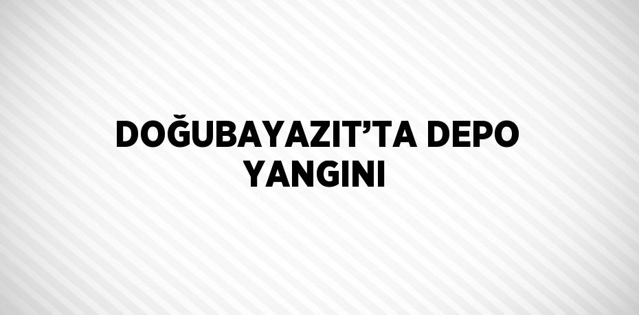 DOĞUBAYAZIT’TA DEPO YANGINI