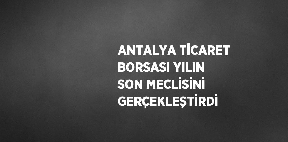 ANTALYA TİCARET BORSASI YILIN SON MECLİSİNİ GERÇEKLEŞTİRDİ