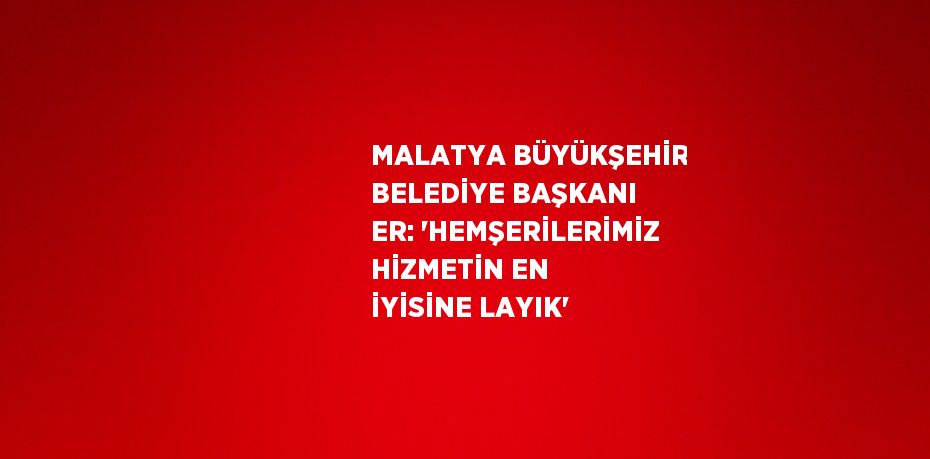 MALATYA BÜYÜKŞEHİR BELEDİYE BAŞKANI ER: 'HEMŞERİLERİMİZ HİZMETİN EN İYİSİNE LAYIK'