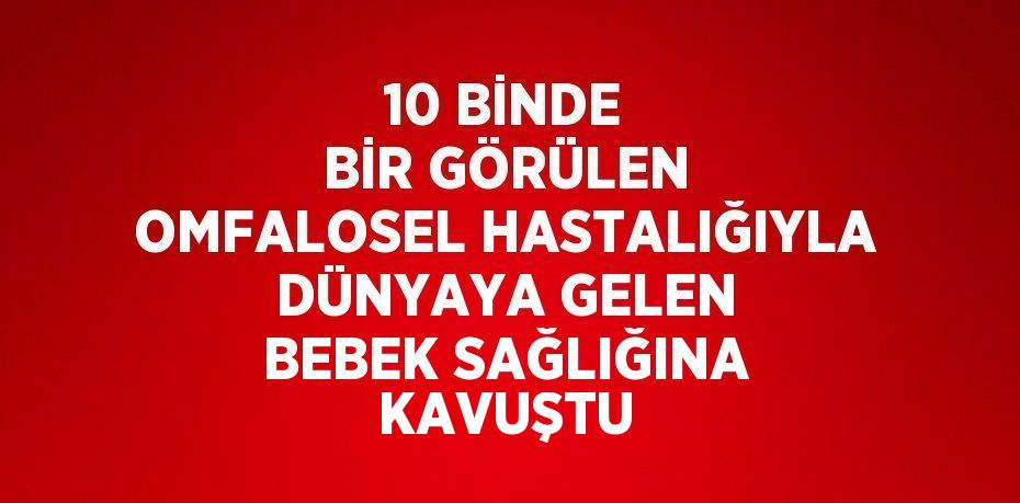 10 BİNDE BİR GÖRÜLEN OMFALOSEL HASTALIĞIYLA DÜNYAYA GELEN BEBEK SAĞLIĞINA KAVUŞTU