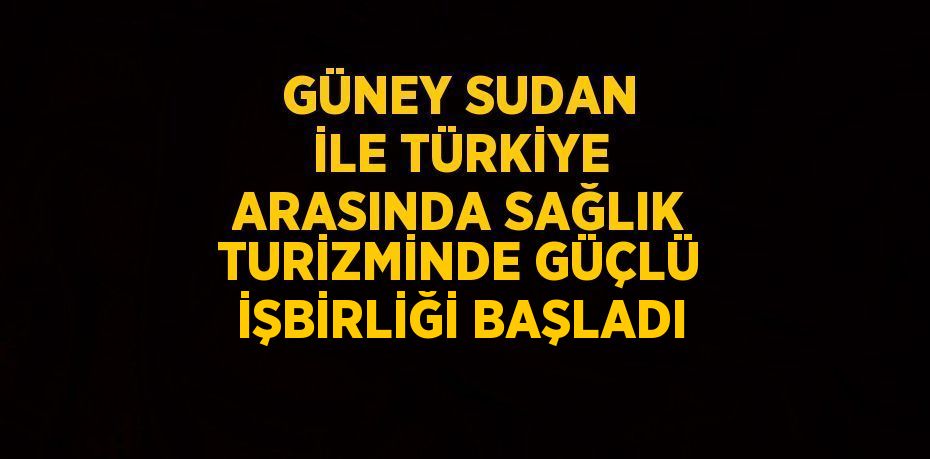 GÜNEY SUDAN İLE TÜRKİYE ARASINDA SAĞLIK TURİZMİNDE GÜÇLÜ İŞBİRLİĞİ BAŞLADI