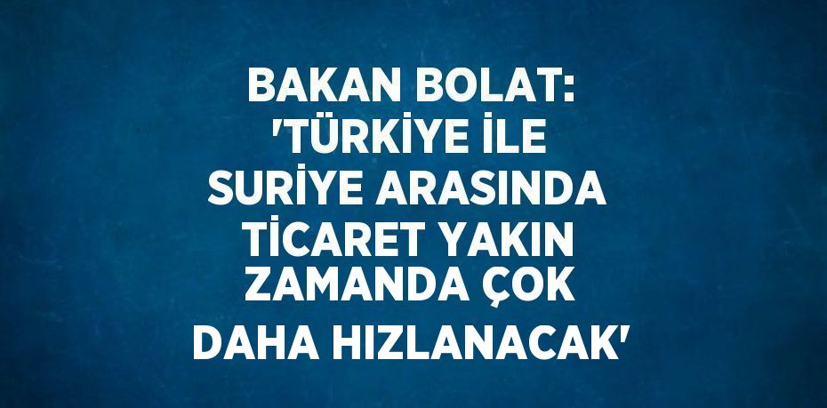 BAKAN BOLAT: 'TÜRKİYE İLE SURİYE ARASINDA TİCARET YAKIN ZAMANDA ÇOK DAHA HIZLANACAK'