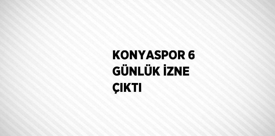 KONYASPOR 6 GÜNLÜK İZNE ÇIKTI