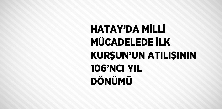 HATAY’DA MİLLİ MÜCADELEDE İLK KURŞUN’UN ATILIŞININ 106’NCI YIL DÖNÜMÜ