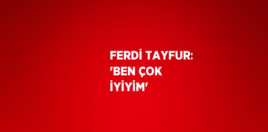 FERDİ TAYFUR: 'BEN ÇOK İYİYİM'