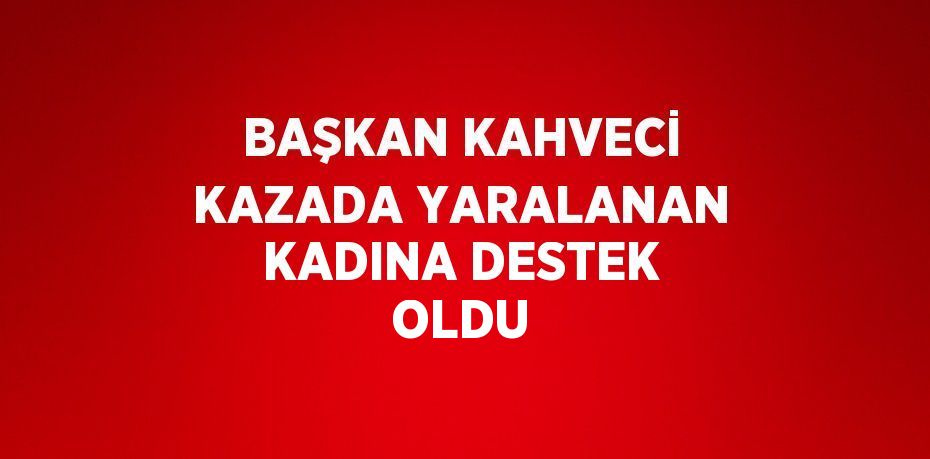 BAŞKAN KAHVECİ KAZADA YARALANAN KADINA DESTEK OLDU