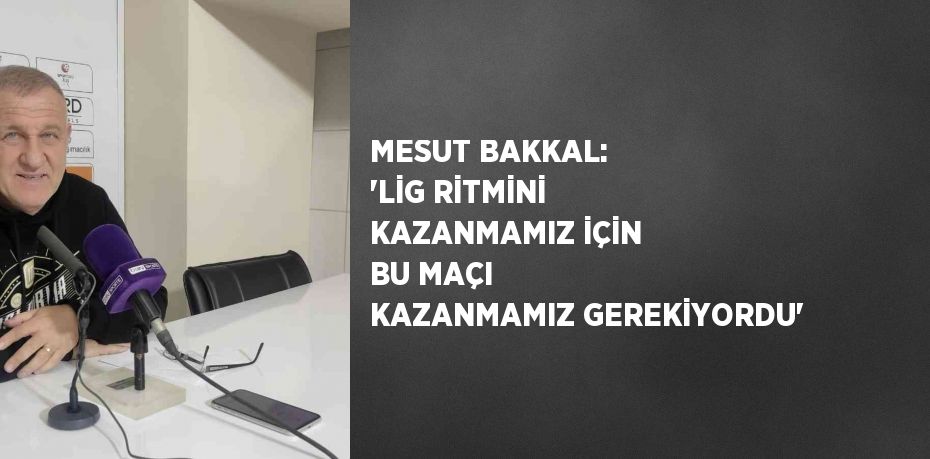 MESUT BAKKAL: 'LİG RİTMİNİ KAZANMAMIZ İÇİN BU MAÇI KAZANMAMIZ GEREKİYORDU'