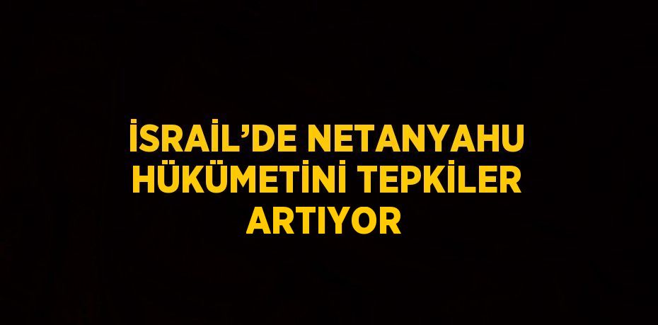 İSRAİL’DE NETANYAHU HÜKÜMETİNİ TEPKİLER ARTIYOR