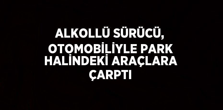 ALKOLLÜ SÜRÜCÜ, OTOMOBİLİYLE PARK HALİNDEKİ ARAÇLARA ÇARPTI