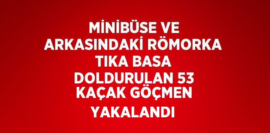 MİNİBÜSE VE ARKASINDAKİ RÖMORKA TIKA BASA DOLDURULAN 53 KAÇAK GÖÇMEN YAKALANDI