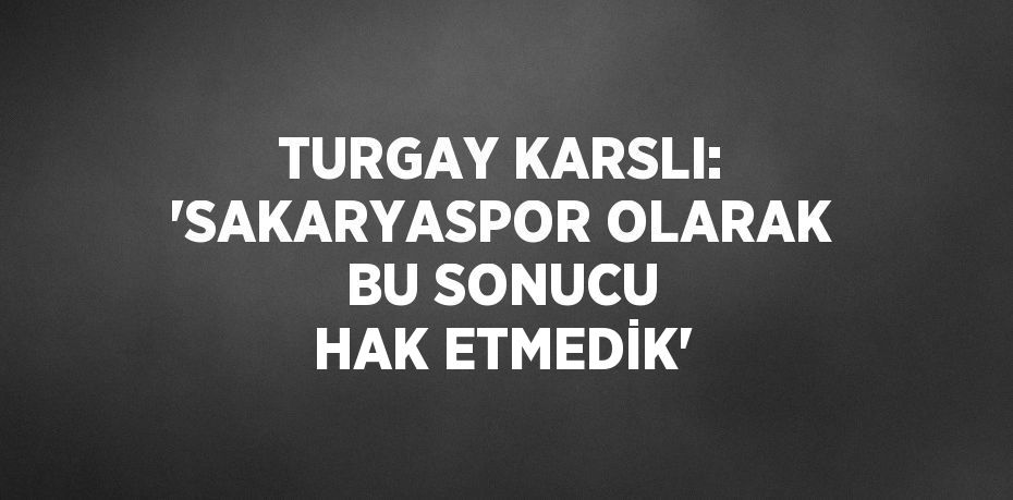 TURGAY KARSLI: 'SAKARYASPOR OLARAK BU SONUCU HAK ETMEDİK'