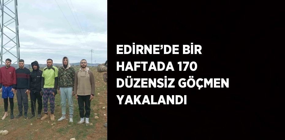 EDİRNE’DE BİR HAFTADA 170 DÜZENSİZ GÖÇMEN YAKALANDI