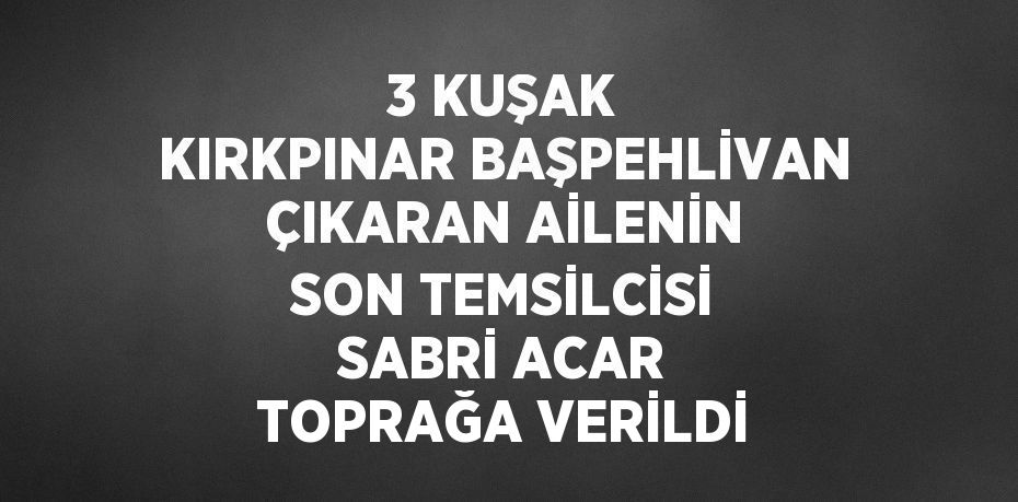 3 KUŞAK KIRKPINAR BAŞPEHLİVAN ÇIKARAN AİLENİN SON TEMSİLCİSİ SABRİ ACAR TOPRAĞA VERİLDİ