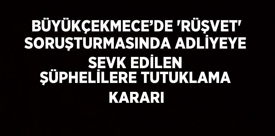 BÜYÜKÇEKMECE’DE 'RÜŞVET' SORUŞTURMASINDA ADLİYEYE SEVK EDİLEN ŞÜPHELİLERE TUTUKLAMA KARARI