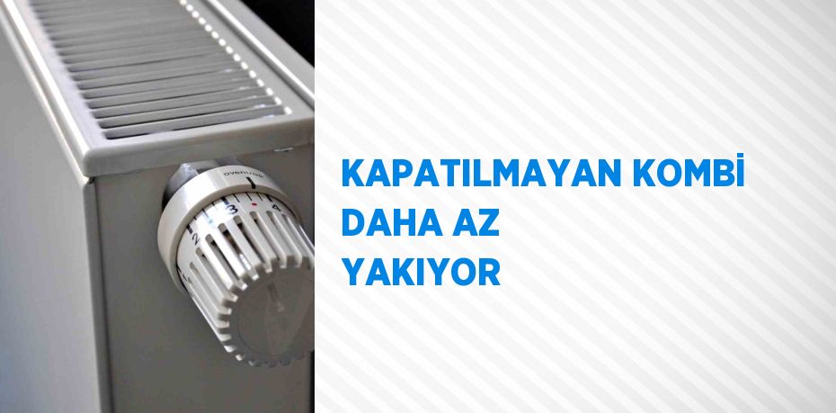 KAPATILMAYAN KOMBİ DAHA AZ YAKIYOR