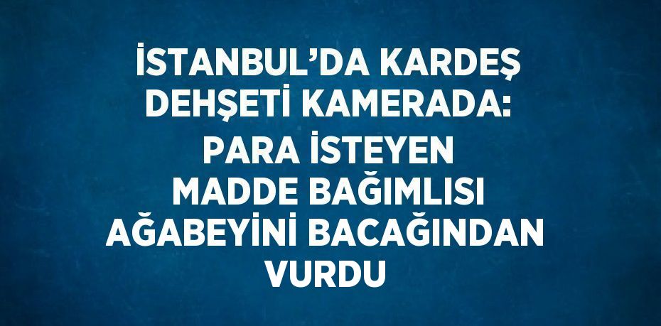 İSTANBUL’DA KARDEŞ DEHŞETİ KAMERADA: PARA İSTEYEN MADDE BAĞIMLISI AĞABEYİNİ BACAĞINDAN VURDU