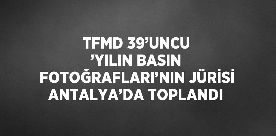 TFMD 39’UNCU ’YILIN BASIN FOTOĞRAFLARI’NIN JÜRİSİ ANTALYA’DA TOPLANDI